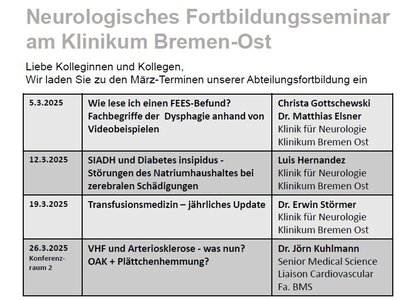 Folgende Termine sind hier als Textfoto abgebildet: 5.3.2025 Wie lese ich einen FEES Befund? Fachbegriffe der Dysphagie anhand von Videobeispielen Christa Gottschewski Dr. Matthias Elsner Klinik für Neurologie Klinikum Bremen Ost 12.3.2025 SIADH und Diabetes insipidus Störungen des Natriumhaushaltes bei zerebralen Schädigungen Luis Hernandez Klinik für Neurologie Klinikum Bremen Ost 19.3.2025 Transfusionsmedizin jährliches Update Dr. Erwin Störmer Klinik für Neurologie Klinikum Bremen Ost 26.3.2025 Konferenz raum 2 V HF und Arteriosklerose was nun? OAK + Plättchenhemmung Dr. Jörn Kuhlmann Senior Medical Science Liaison Cardiovascular Fa. BMS